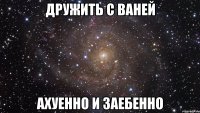 дружить с ваней ахуенно и заебенно