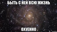 быть с ней всю жизнь охуенно