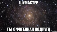 шумастер ты офигенная подруга