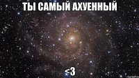 ты самый ахуенный <3