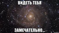 видеть тебя замечательно...