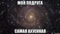 моя подруга самая ахуенная