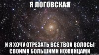 я логовская и я хочу отрезать все твои волосы своими большими ножницами