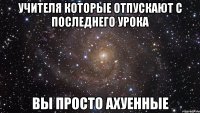 учителя которые отпускают с последнего урока вы просто ахуенные