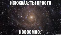 ксюхааа:*ты просто кооосмос:*