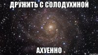 дружить с солодухиной ахуенно