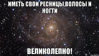 иметь свои ресницы,волосы и ногти великолепно!