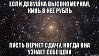 если девушка высокомерная, кинь в неё рубль пусть вернет сдачу, когда она узнает себе цену