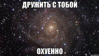 дружить с тобой охуенно