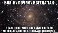 бля, ну почему всегда так я захотел в туалет или в душ и передо мной обязательно кто-нибудь его займёт