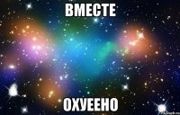 вместе охуеено