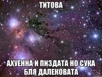 титова ахуенна и пиздата но сука бля далековата