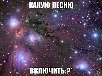 какую песню включить:?*