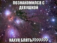 познакомился с девушкой нахуя блять???