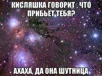 кисляшка говорит , что прибьёт тебя? ахаха, да она шутница