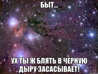 быт... ух ты ж блять в черную дыру засасывает!