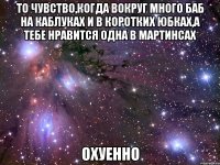 то чувство,когда вокруг много баб на каблуках и в коротких юбках,а тебе нравится одна в мартинсах охуенно