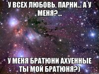 у всех любовь, парни... а у меня?... у меня братюни ахуенные ты мой братюня?)