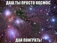 даш,ты просто космос. дай поиграть!