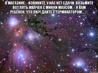 в магазине: - извините, у нас нет сдачи. возьмите вот пять жвачек с микки маусом. - я вам ребёнок, что ли?! дайте с терминатором... © 