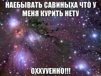 наебывать савиныха что у меня курить нету оххууенно!!!