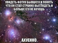 увидеть фотку бывшего и понять что он стал странно выглядеть и больше его не хочешь ахуенно