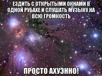 ездить с открытыми окнами в одной рубахе и слушать музыку на всю громкость просто ахуэнно!