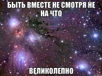 быть вместе не смотря не на что великолепно