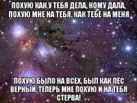 похую как у тебя дела, кому дала, похую мне на тебя, как тебе на меня похую было на всех, был как пёс верный, теперь мне похую и на тебя стерва!