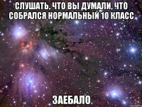 слушать, что вы думали, что собрался нормальный 10 класс заебало