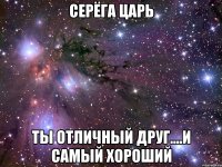 серёга царь ты отличный друг....и самый хороший