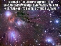 милый,я в тебя верю,удачи тебе в бою,мне без разницы выиграешь ты или нет,главное что бы ты остался целым. 