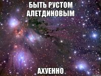 быть рустом алетдиновым ахуенно