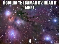 ксюша ты самая лучшая в мире и