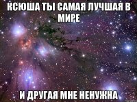 ксюша ты самая лучшая в мире и другая мне ненужна