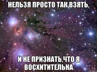 нельзя просто так взять, и не признать,что я восхитительна