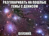 разговаривать на пошлые темы с денисом охуенно