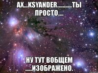 ах...ksyander...........ты просто.... ну тут вобщем .....изображено.