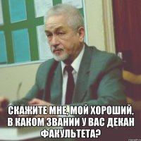  скажите мне, мой хороший, в каком звании у вас декан факультета?