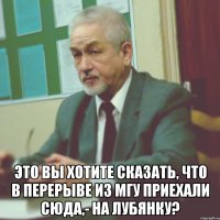  это вы хотите сказать, что в перерыве из мгу приехали сюда,- на лубянку?