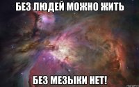 без людей можно жить без мезыки нет!