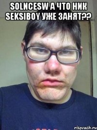 solncesw а что ник seksiboy уже занят?? 