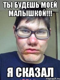 ты будешь моей малышкой!!! я сказал