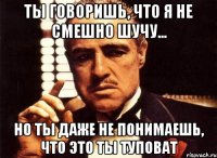 ты говоришь, что я не смешно шучу... но ты даже не понимаешь, что это ты туповат