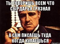 ты говоришь всем что сырдарья грязная а сам писаешь туда когда купаешься