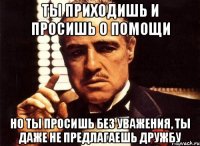 ты приходишь и просишь о помощи но ты просишь без уважения, ты даже не предлагаешь дружбу