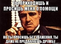 ты приходишь и просишь меня о помощи но ты просишь без уважения, ты даже не предлагаешь дружбу