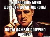 ты просишь меня довезти до автошколы но ты даже не получил паспорт