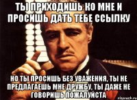 ты приходишь ко мне и просишь дать тебе ссылку но ты просишь без уважения, ты не предлагаешь мне дружбу, ты даже не говоришь пожалуйста