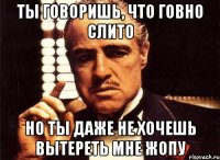 ты говоришь, что говно слито но ты даже не хочешь вытереть мне жопу